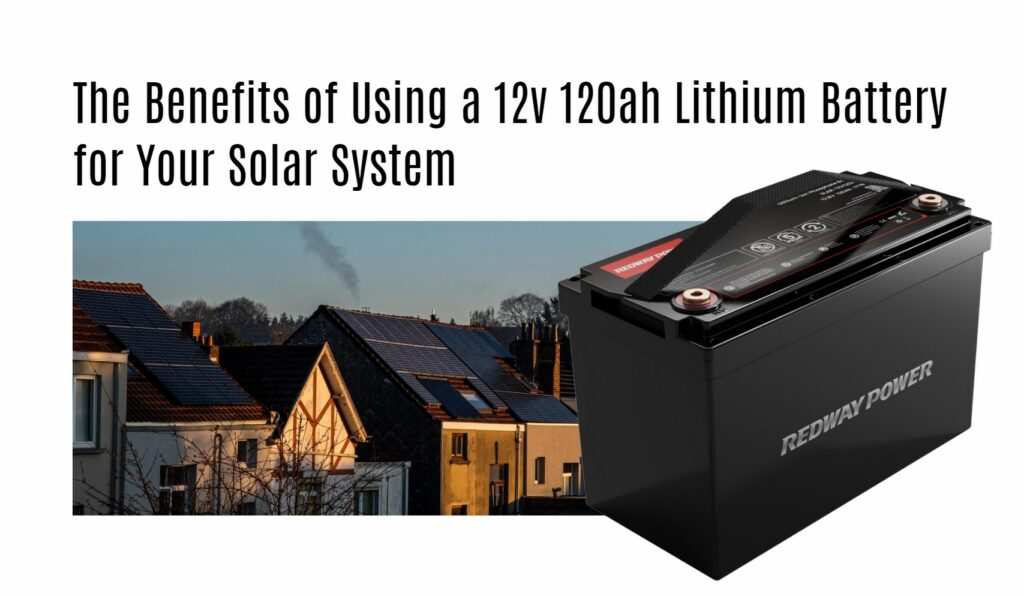 The Benefits of Using a 12v 120ah Lithium Battery for Your Solar System